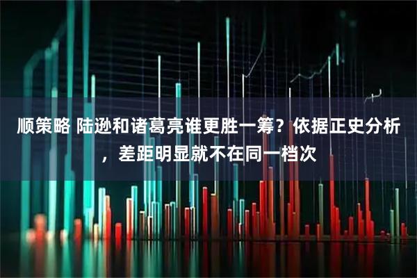 顺策略 陆逊和诸葛亮谁更胜一筹？依据正史分析，差距明显就不在同一档次