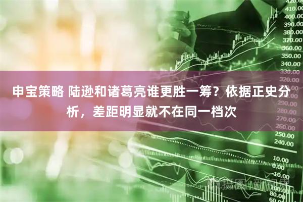 申宝策略 陆逊和诸葛亮谁更胜一筹？依据正史分析，差距明显就不在同一档次