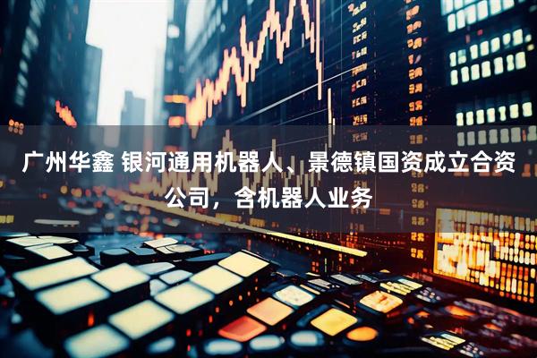 广州华鑫 银河通用机器人、景德镇国资成立合资公司，含机器人业务