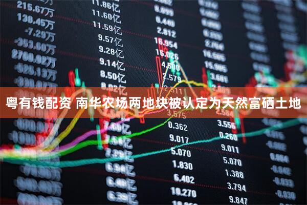 粤有钱配资 南华农场两地块被认定为天然富硒土地